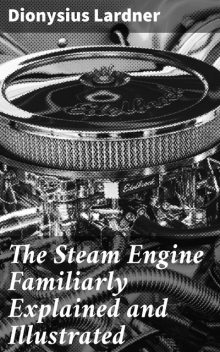 The Steam Engine Familiarly Explained and Illustrated, Dionysius Lardner