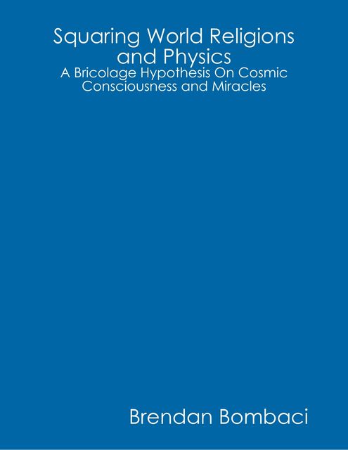 Squaring World Religions and Physics: A Bricolage Hypothesis On Cosmic Consciousness and Miracles, Brendan Bombaci