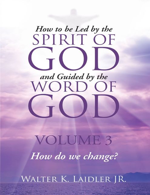 How to Be Led By the Spirit of God and Guided By the Word of God: Volume 3 How Do We Change?, Walter K.Laidler Jr