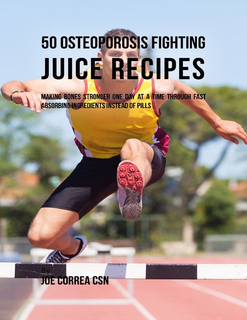 50 Osteoporosis Fighting Juice Recipes: Making Bones Stronger One Day At a Time Through Fast Absorbing Ingredients Instead of Pills, Joe Correa CSN