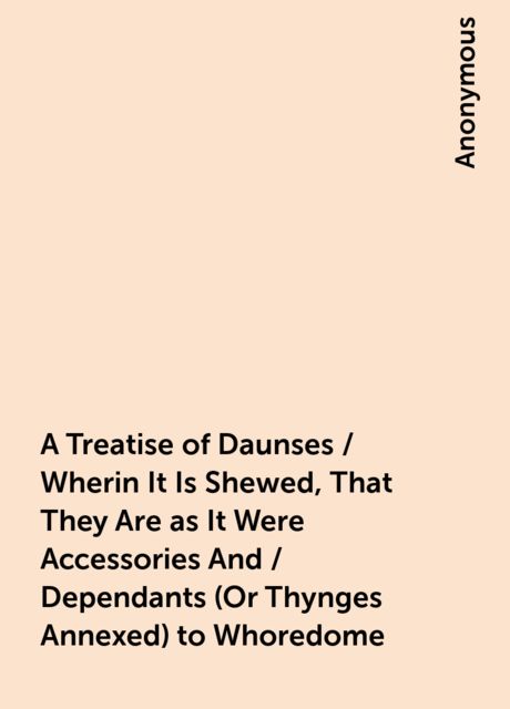 A Treatise of Daunses / Wherin It Is Shewed, That They Are as It Were Accessories And / Dependants (Or Thynges Annexed) to Whoredome, 