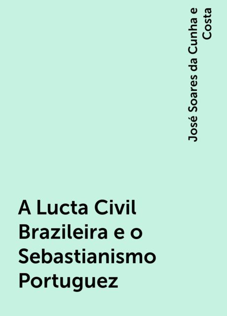 A Lucta Civil Brazileira e o Sebastianismo Portuguez, José Soares da Cunha e Costa