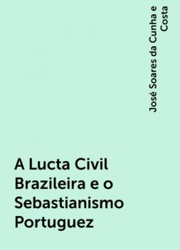 A Lucta Civil Brazileira e o Sebastianismo Portuguez, José Soares da Cunha e Costa