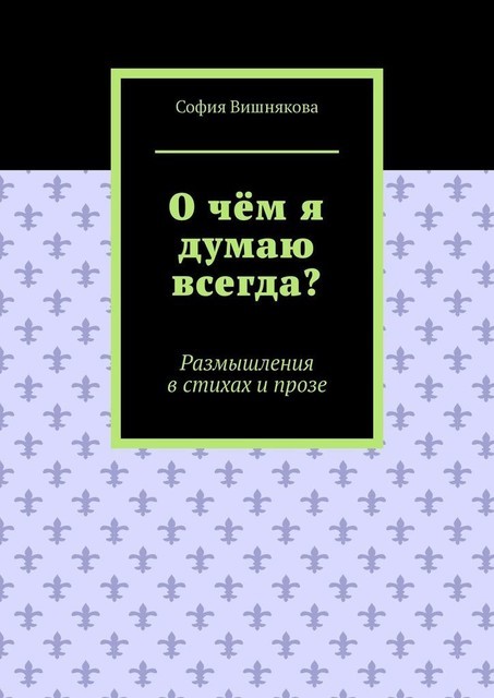 О чем я думаю всегда?. Размышления в стихах и прозе, София Вишнякова