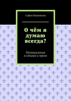 О чем я думаю всегда?. Размышления в стихах и прозе, София Вишнякова