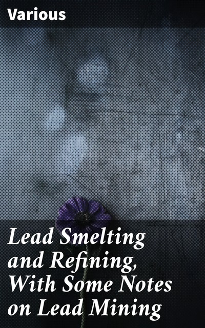 Lead Smelting and Refining, With Some Notes on Lead Mining, Various