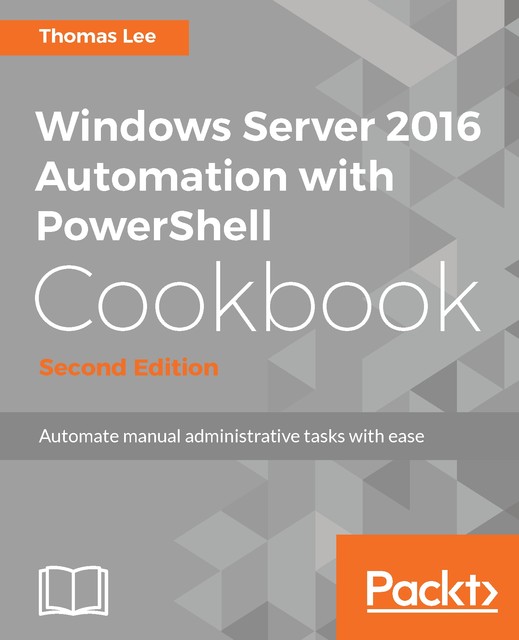 Windows Server 2016 Automation with PowerShell Cookbook – Second Edition, Thomas Lee