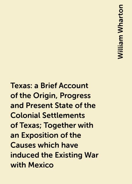 Texas : a Brief Account of the Origin, Progress and Present State of the Colonial Settlements of Texas; Together with an Exposition of the Causes which have induced the Existing War with Mexico, William Wharton