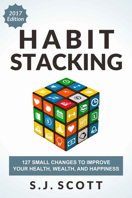 Habit Stacking: 127 Small Changes to Improve Your Health, Wealth, and Happiness (Most Are Five Minutes or Less), S.J.Scott