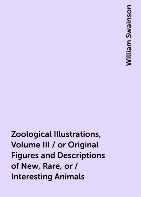 Zoological Illustrations, Volume III / or Original Figures and Descriptions of New, Rare, or / Interesting Animals, William Swainson