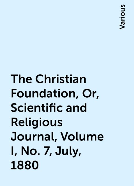 The Christian Foundation, Or, Scientific and Religious Journal, Volume I, No. 7, July, 1880, Various