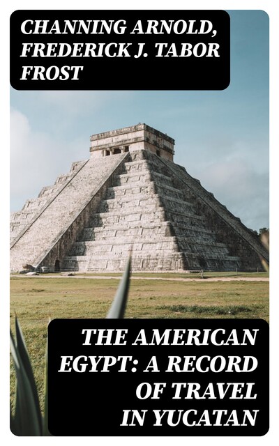 The American Egypt: A Record of Travel in Yucatan, Channing Arnold, Frederick J. Tabor Frost