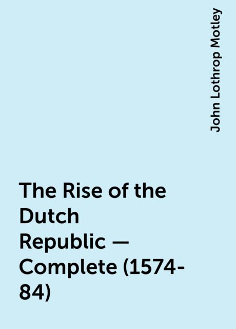 The Rise of the Dutch Republic — Complete (1574-84), John Lothrop Motley