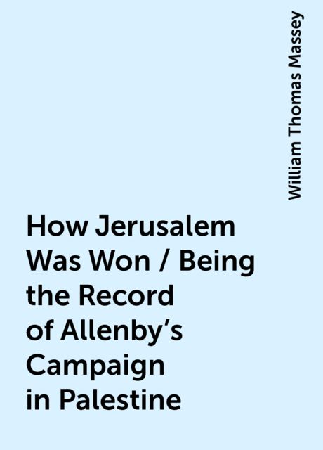 How Jerusalem Was Won / Being the Record of Allenby's Campaign in Palestine, William Thomas Massey