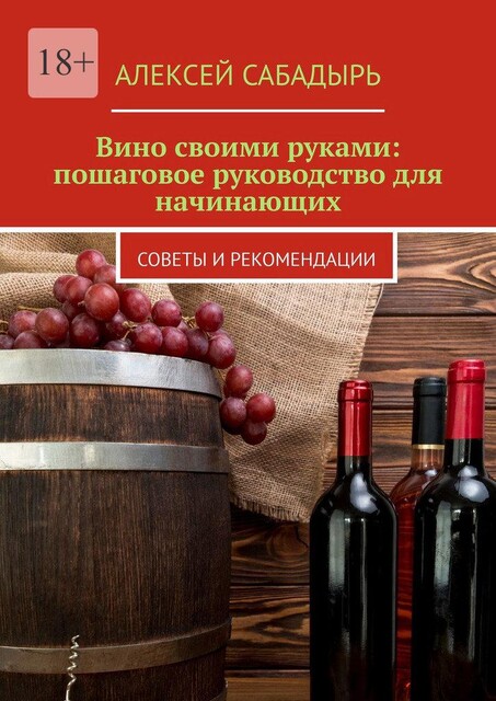 Вино своими руками: пошаговое руководство для начинающих. Советы и рекомендации, Алексей Сабадырь