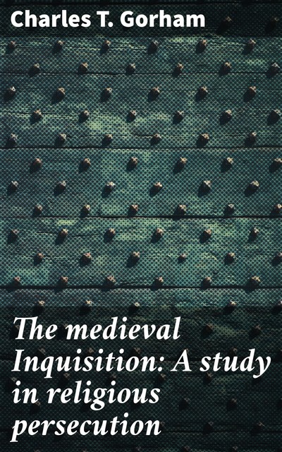 The medieval Inquisition: A study in religious persecution, Charles T.Gorham