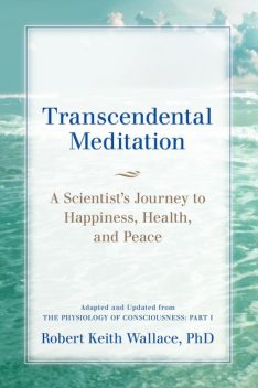 Transcendental Meditation: A Scientist's Journey to Happiness, Health, and Peace, Adapted and Updated from The Physiology of Consciousness, Robert Wallace