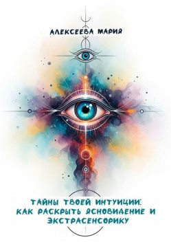 Тайны твоей интуиции: как раскрыть ясновидение и экстрасенсорику, Мария Алексеева