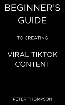 Beginner's Guide to Creating Viral Tiktok Content, Peter Thompson