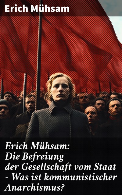 Erich Mühsam: Die Befreiung der Gesellschaft vom Staat - Was ist kommunistischer Anarchismus, Erich Mühsam