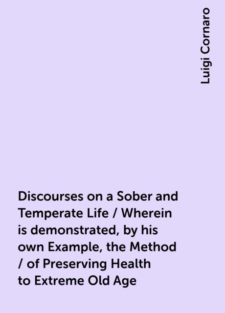 Discourses on a Sober and Temperate Life / Wherein is demonstrated, by his own Example, the Method / of Preserving Health to Extreme Old Age, Luigi Cornaro