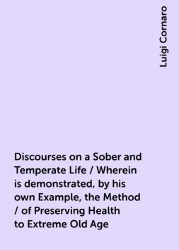 Discourses on a Sober and Temperate Life / Wherein is demonstrated, by his own Example, the Method / of Preserving Health to Extreme Old Age, Luigi Cornaro