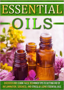 Essential Oils: Discover And Learn These Beginner Tips To Getting Rid Of Inflammation, Soreness, And Stress By Using Essential Oils, Old Natural Ways