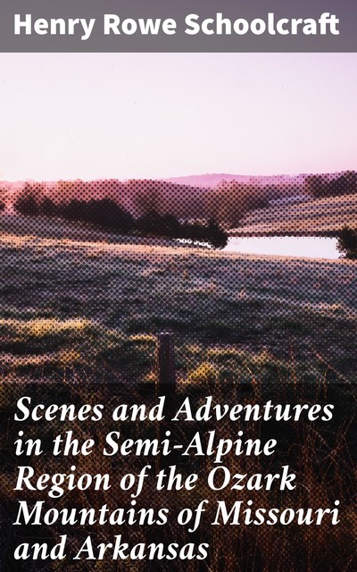 Scenes and Adventures in the Semi-Alpine Region of the Ozark Mountains of Missouri and Arkansas, Henry Rowe Schoolcraft