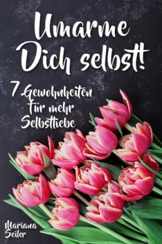 Sich selbst lieben lernen: WIE SIE SICH SELBST LIEBEN LERNEN MIT 7 TÄGLICHEN RITUALEN! Wenn Sie sich selbst lieben lernen und Ihr Herz wieder für sich öffnen, dann werden es auch Andere tun, Mariana Seiler