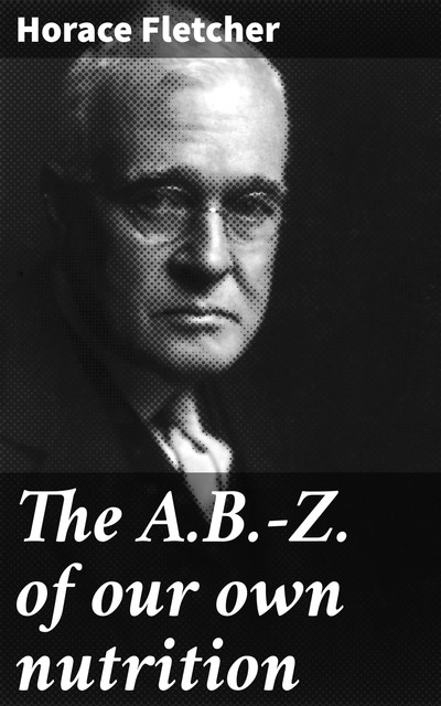 The A.B.-Z. of our own nutrition, Horace Fletcher