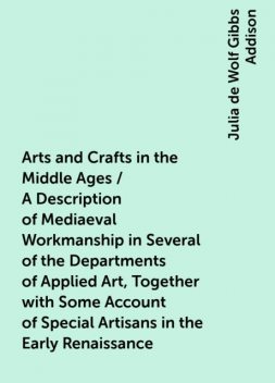 Arts and Crafts in the Middle Ages / A Description of Mediaeval Workmanship in Several of the Departments of Applied Art, Together with Some Account of Special Artisans in the Early Renaissance, Julia de Wolf Gibbs Addison