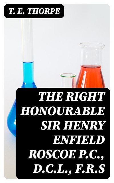 The Right Honourable Sir Henry Enfield Roscoe P.C., D.C.L., F.R.S, T.E. Thorpe