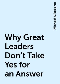 Why Great Leaders Don't Take Yes for an Answer, Michael A.Roberto