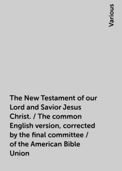 The New Testament of our Lord and Savior Jesus Christ. / The common English version, corrected by the final committee / of the American Bible Union, Various