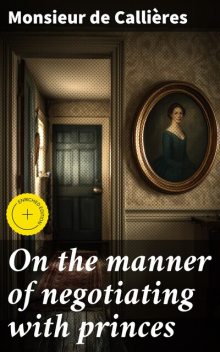 On the manner of negotiating with princes, Monsieur de Callières