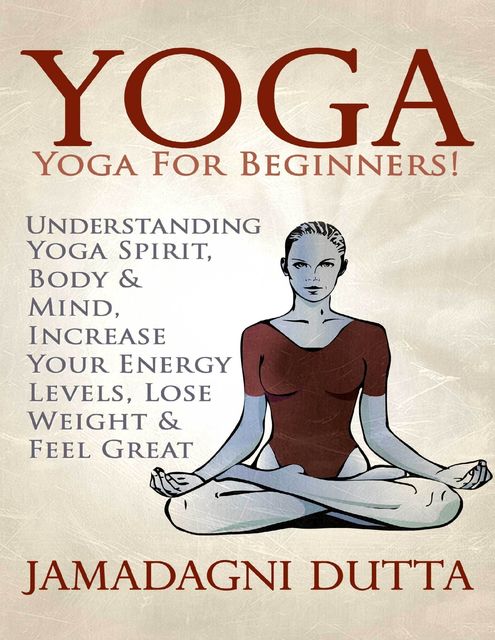 Yoga: Yoga for Beginners: Understanding Yoga Spirit, Body & Mind, Increase Your Energy Levels, Lose Weight & Feel Great, Jamadagni Dutta