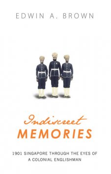 INDISCREET MEMORIES: 1901 SINGAPORE THROUGH THE EYES OF A COLONIAL ENGLISHMAN, EDWIN A.BROWN