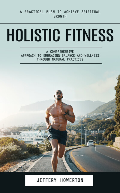 Holistic Fitness: Holistic Fitness: A Practical Plan to Achieve Spiritual Growth (A Comprehensive Approach to Embracing Balance and Wellness Through Natural Practices), Jeffery Howerton
