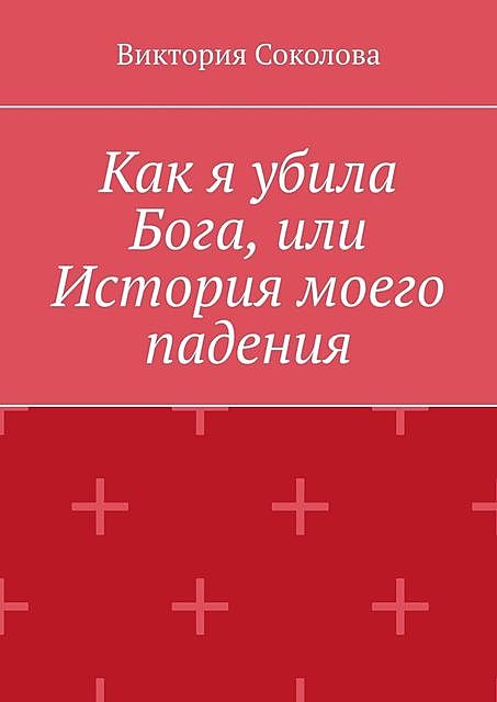 Как я убила Бога, или История моего падения, Виктория Соколова