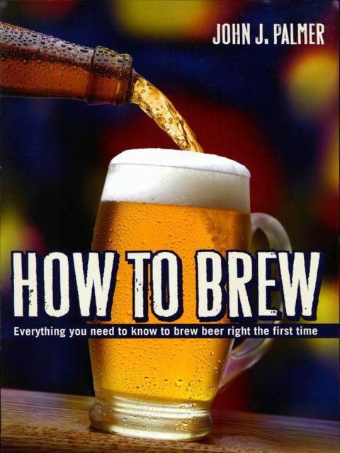 How to Brew: Everything You Need to Know to Brew Beer Right the First Time, John Palmer