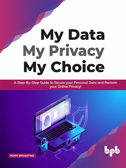 My Data My Privacy My Choice: A Step-by-step Guide to Secure your Personal Data and Reclaim your Online Privacy, Rohit Srivastava