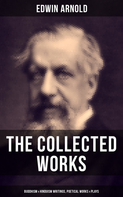 The Collected Works of Edwin Arnold: Buddhism & Hinduism Writings, Poetical Works & Plays, Edwin Arnold