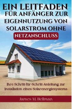 Ein Leitfaden für Anfänger zur Eigennutzung von Solarstrom ohne Netzanschluss, James M. Bellman