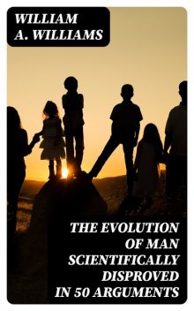 The Evolution of Man Scientifically Disproved in 50 Arguments, William Williams