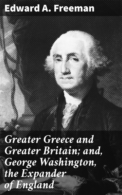 Greater Greece and Greater Britain; and, George Washington, the Expander of England, Edward Freeman