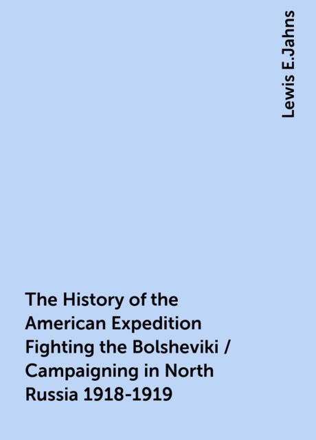 The History of the American Expedition Fighting the Bolsheviki / Campaigning in North Russia 1918-1919, Lewis E.Jahns