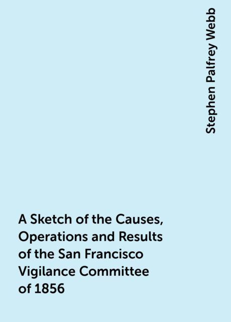 A Sketch of the Causes, Operations and Results of the San Francisco Vigilance Committee of 1856, Stephen Palfrey Webb
