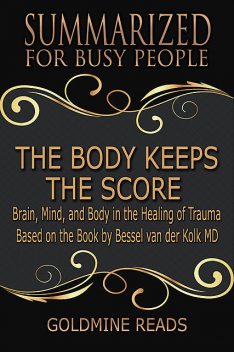 The Body Keeps the Score – Summarized for Busy People: Brain, Mind, and Body In the Healing of Trauma: Based on the Book by Bessel van der Kolk MD, Goldmine Reads