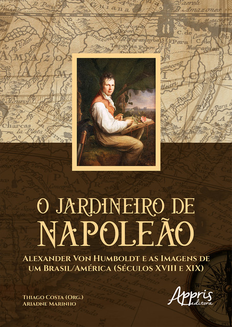 O Jardineiro de Napoleão: Alexander Von Humboldt e as Imagens de um Brasil/América (Séculos XVIII e XIX), Ariadne Marinho, Thiago Costa