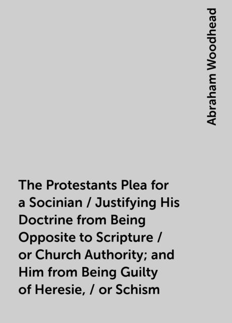 The Protestants Plea for a Socinian / Justifying His Doctrine from Being Opposite to Scripture / or Church Authority; and Him from Being Guilty of Heresie, / or Schism, Abraham Woodhead